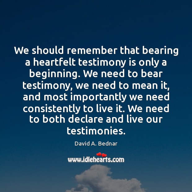We should remember that bearing a heartfelt testimony is only a beginning. David A. Bednar Picture Quote