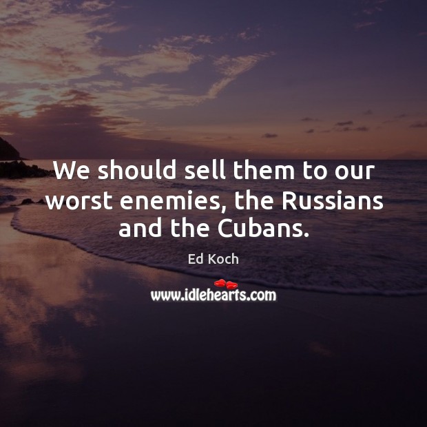 We should sell them to our worst enemies, the Russians and the Cubans. Ed Koch Picture Quote
