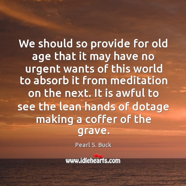 We should so provide for old age that it may have no urgent wants of this world to absorb it from meditation on the next. Pearl S. Buck Picture Quote