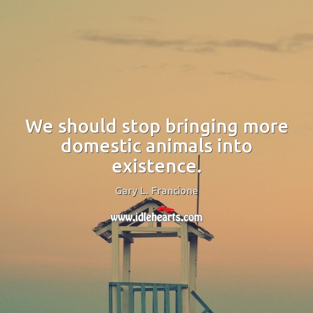 We should stop bringing more domestic animals into existence. Gary L. Francione Picture Quote