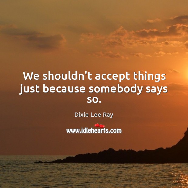 We shouldn’t accept things just because somebody says so. Dixie Lee Ray Picture Quote