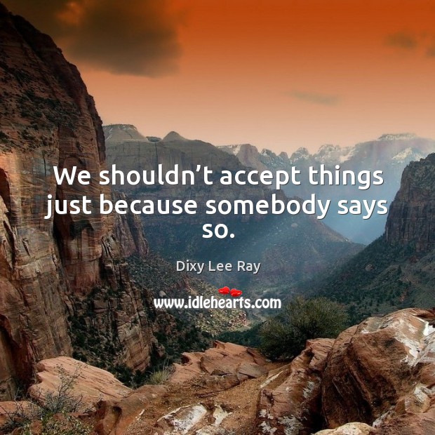 We shouldn’t accept things just because somebody says so. Dixy Lee Ray Picture Quote