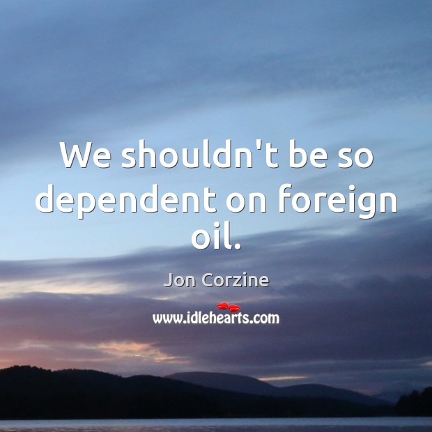 We shouldn’t be so dependent on foreign oil. Image