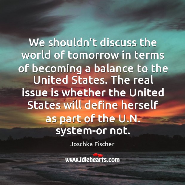 We shouldn’t discuss the world of tomorrow in terms of becoming a balance to the united states. Joschka Fischer Picture Quote