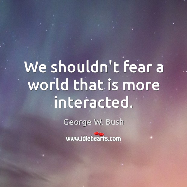 We shouldn’t fear a world that is more interacted. George W. Bush Picture Quote