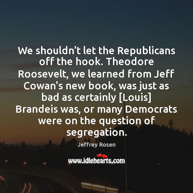We shouldn’t let the Republicans off the hook. Theodore Roosevelt, we learned Jeffrey Rosen Picture Quote