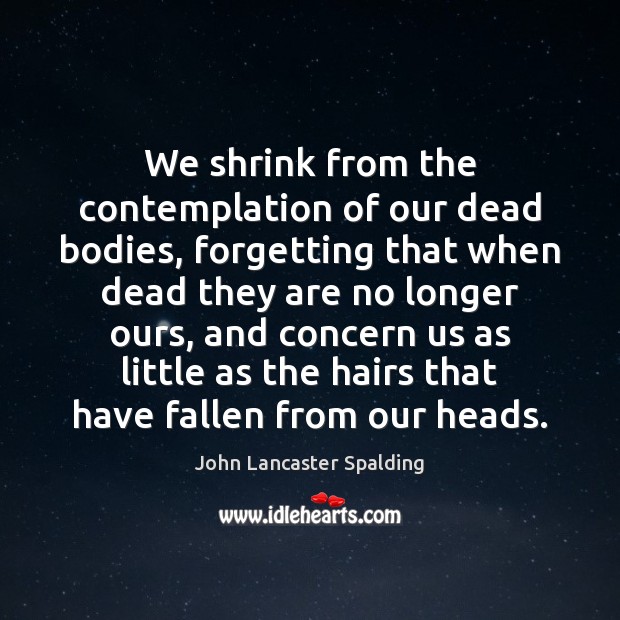 We shrink from the contemplation of our dead bodies, forgetting that when John Lancaster Spalding Picture Quote