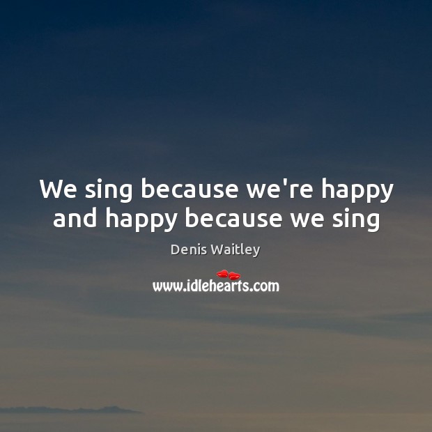 We sing because we’re happy and happy because we sing Denis Waitley Picture Quote
