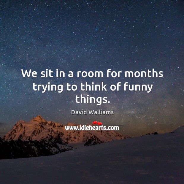We sit in a room for months trying to think of funny things. Image