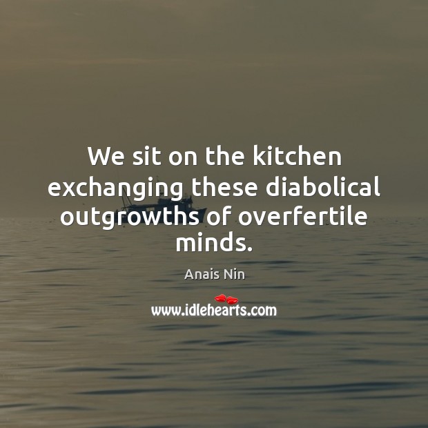We sit on the kitchen exchanging these diabolical outgrowths of overfertile minds. Image