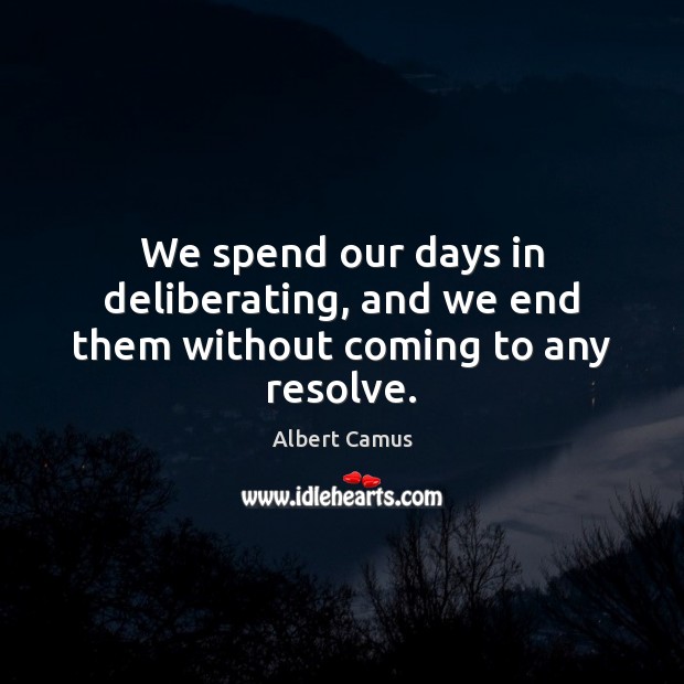 We spend our days in deliberating, and we end them without coming to any resolve. Image