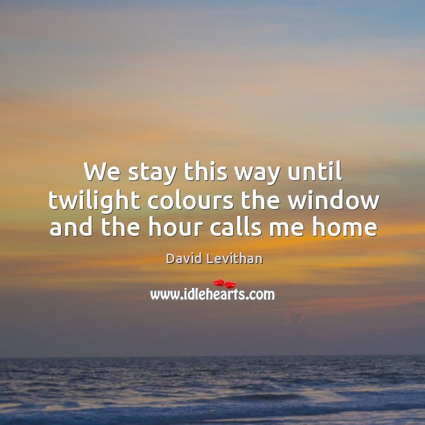 We stay this way until twilight colours the window and the hour calls me home David Levithan Picture Quote