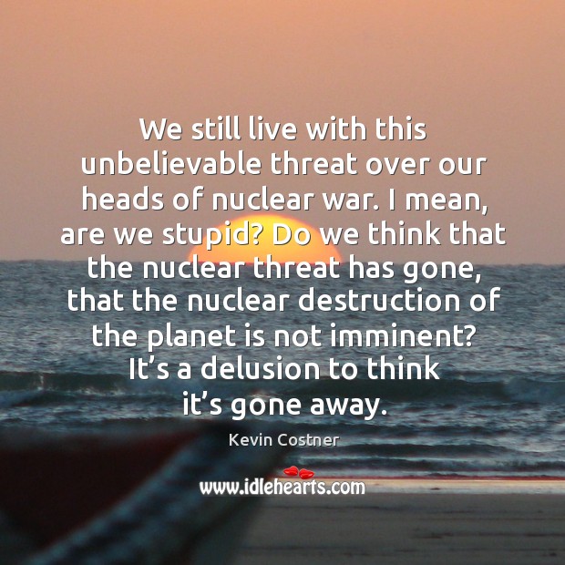 We still live with this unbelievable threat over our heads of nuclear war. Kevin Costner Picture Quote