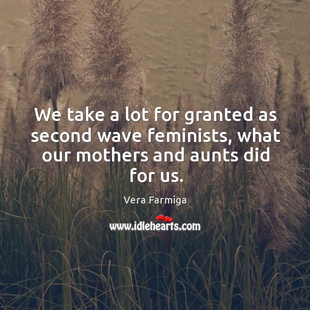We take a lot for granted as second wave feminists, what our mothers and aunts did for us. Vera Farmiga Picture Quote