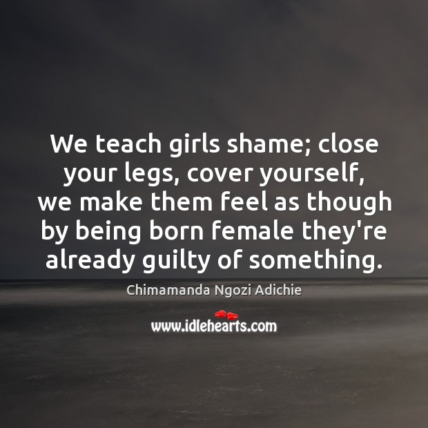 We teach girls shame; close your legs, cover yourself, we make them Chimamanda Ngozi Adichie Picture Quote