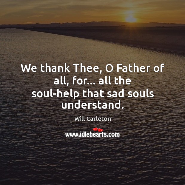 We thank Thee, O Father of all, for… all the soul-help that sad souls understand. Will Carleton Picture Quote