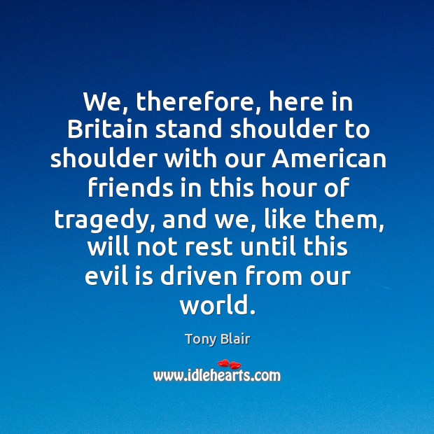 We, therefore, here in britain stand shoulder to shoulder with our american friends in this hour of tragedy Tony Blair Picture Quote