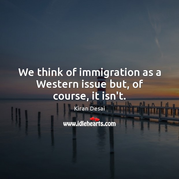We think of immigration as a Western issue but, of course, it isn’t. Kiran Desai Picture Quote