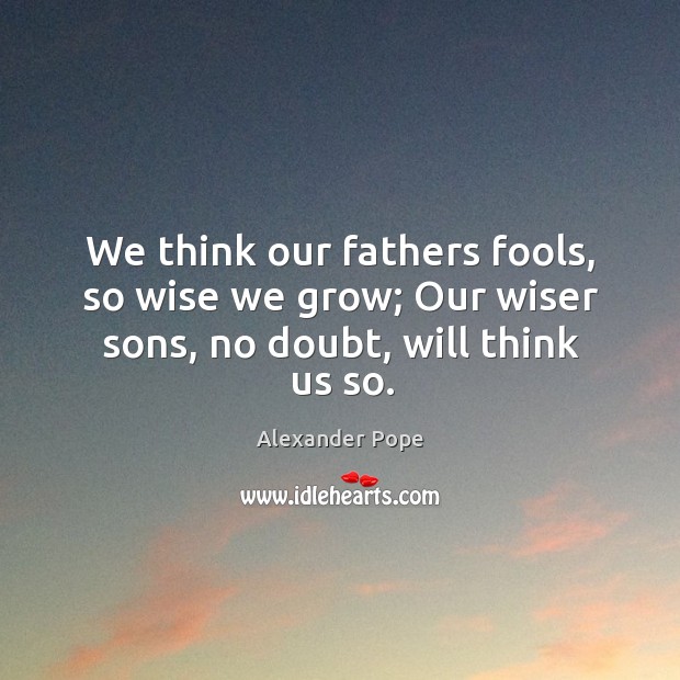 We think our fathers fools, so wise we grow; our wiser sons, no doubt, will think us so. Alexander Pope Picture Quote