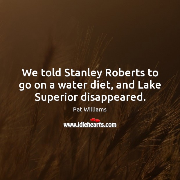 We told Stanley Roberts to go on a water diet, and Lake Superior disappeared. Pat Williams Picture Quote