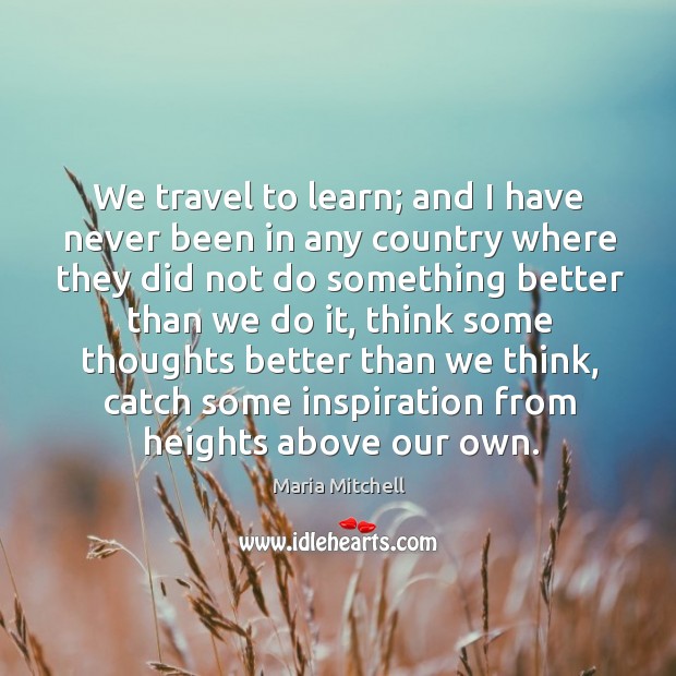 We travel to learn; and I have never been in any country where they did not do something better than we do it Maria Mitchell Picture Quote