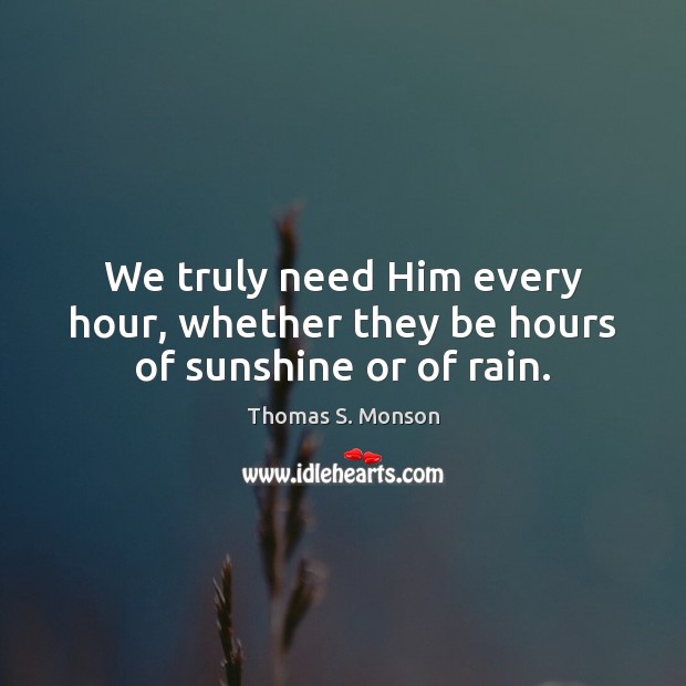 We truly need Him every hour, whether they be hours of sunshine or of rain. Thomas S. Monson Picture Quote