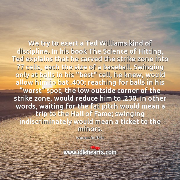 We try to exert a Ted Williams kind of discipline. In his Warren Buffett Picture Quote