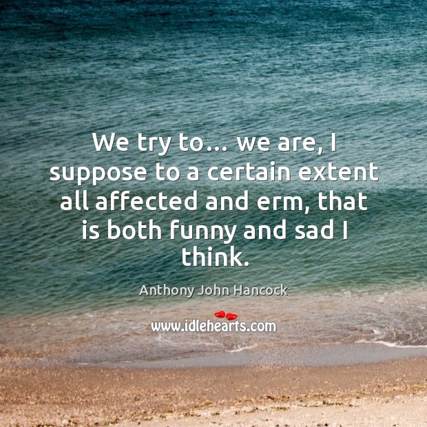 We try to… we are, I suppose to a certain extent all affected and erm, that is both funny and sad I think. Anthony John Hancock Picture Quote