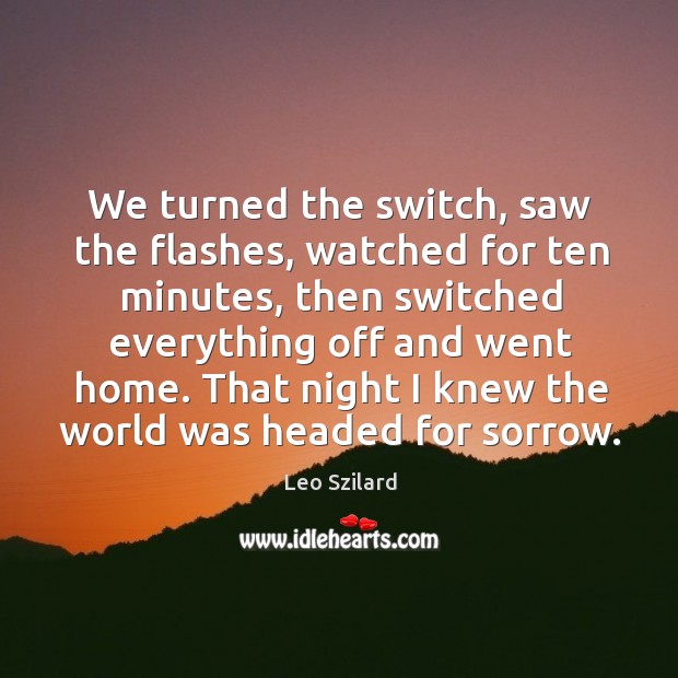 We turned the switch, saw the flashes, watched for ten minutes, then switched everything off and went home. Leo Szilard Picture Quote