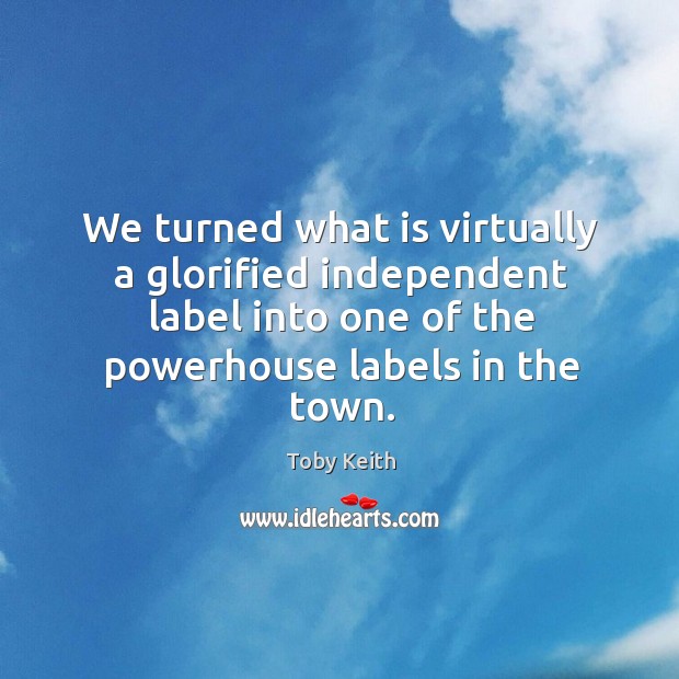 We turned what is virtually a glorified independent label into one of the powerhouse labels in the town. Toby Keith Picture Quote