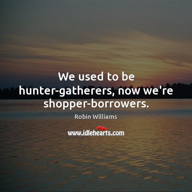 We used to be hunter-gatherers, now we’re shopper-borrowers. Robin Williams Picture Quote