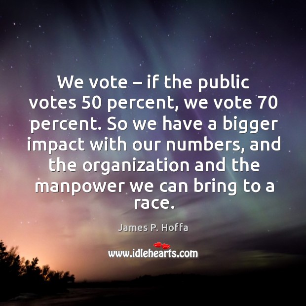 We vote – if the public votes 50 percent, we vote 70 percent. So we have a bigger impact with our numbers James P. Hoffa Picture Quote