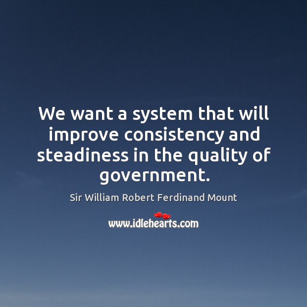We want a system that will improve consistency and steadiness in the quality of government. Sir William Robert Ferdinand Mount Picture Quote