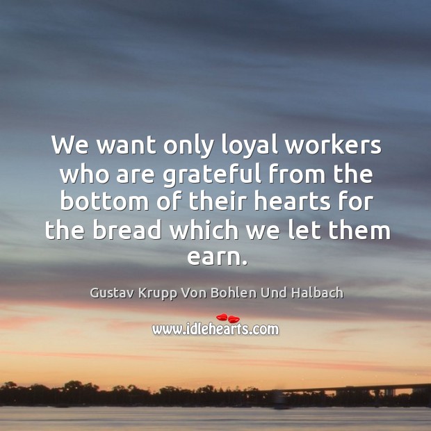 We want only loyal workers who are grateful from the bottom of their hearts for the bread which we let them earn. Gustav Krupp Von Bohlen Und Halbach Picture Quote
