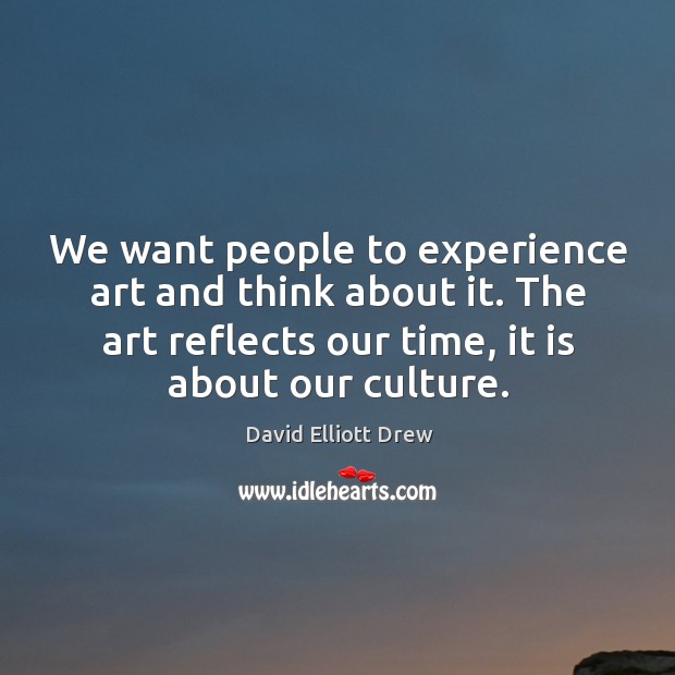 We want people to experience art and think about it. The art reflects our time, it is about our culture. David Elliott Drew Picture Quote