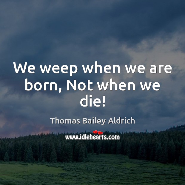 We weep when we are born, Not when we die! Thomas Bailey Aldrich Picture Quote