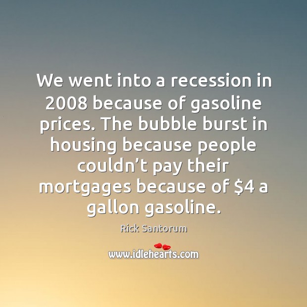 We went into a recession in 2008 because of gasoline prices. The bubble Rick Santorum Picture Quote