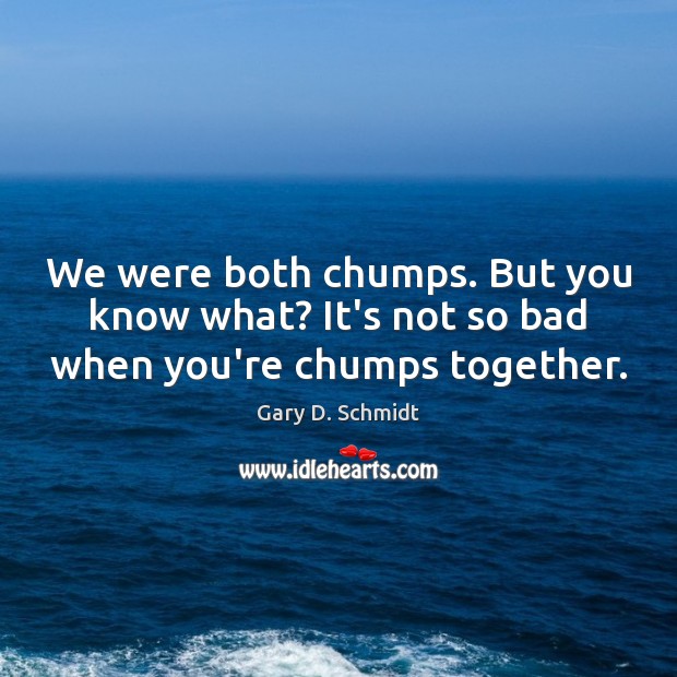 We were both chumps. But you know what? It’s not so bad when you’re chumps together. Image