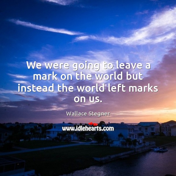 We were going to leave a mark on the world but instead the world left marks on us. Image