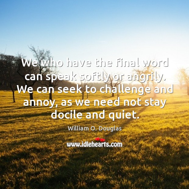 We who have the final word can speak softly or angrily. We can seek to challenge and annoy 