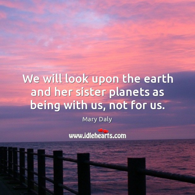 We will look upon the earth and her sister planets as being with us, not for us. Mary Daly Picture Quote