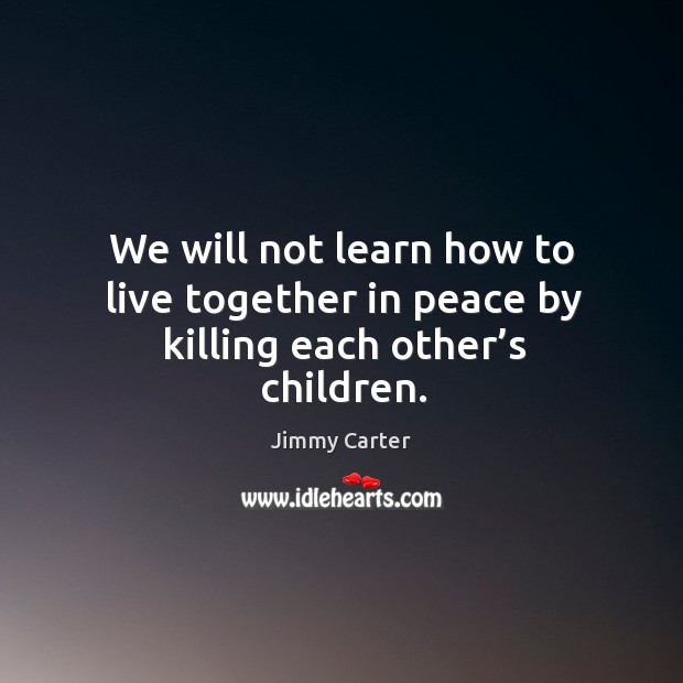 We will not learn how to live together in peace by killing each other’s children. Jimmy Carter Picture Quote