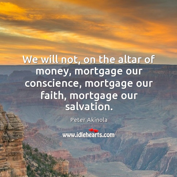 We will not, on the altar of money, mortgage our conscience, mortgage our faith, mortgage our salvation. Peter Akinola Picture Quote