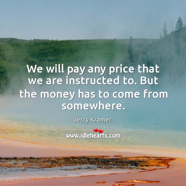 We will pay any price that we are instructed to. But the money has to come from somewhere. Image