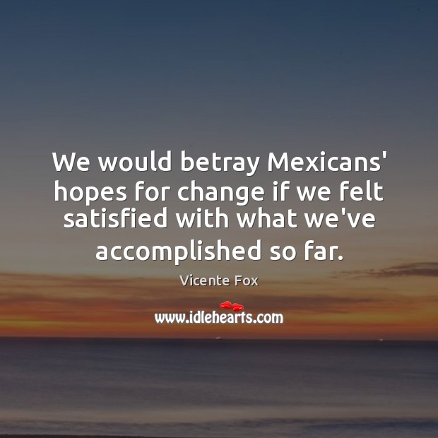 We would betray Mexicans’ hopes for change if we felt satisfied with Vicente Fox Picture Quote