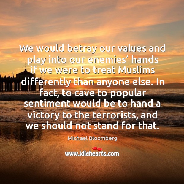 We would betray our values and play into our enemies’ hands if we were to treat muslims differently than anyone else. Michael Bloomberg Picture Quote