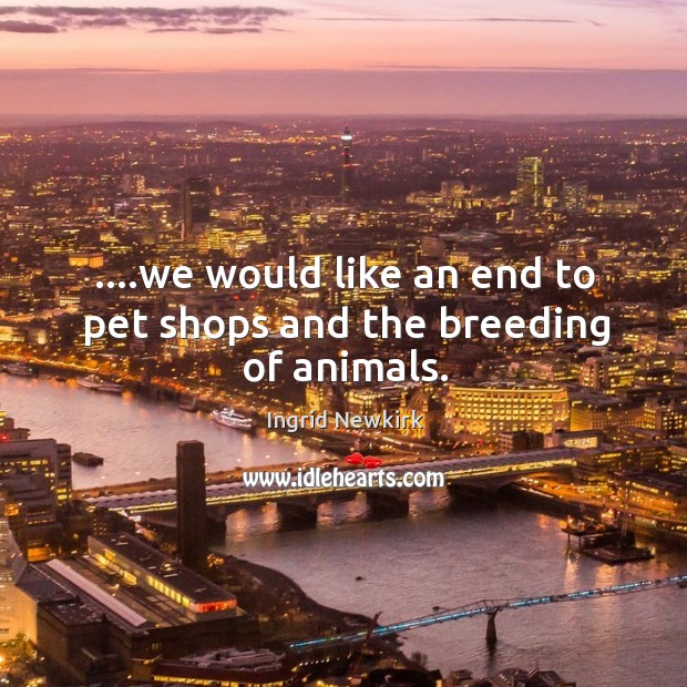 ….we would like an end to pet shops and the breeding of animals. Ingrid Newkirk Picture Quote