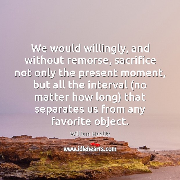 We would willingly, and without remorse, sacrifice not only the present moment, William Hazlitt Picture Quote
