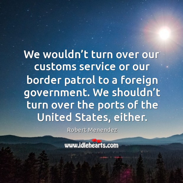 We wouldn’t turn over our customs service or our border patrol to a foreign government. Robert Menendez Picture Quote