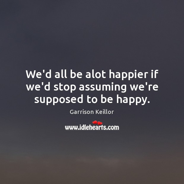 We’d all be alot happier if we’d stop assuming we’re supposed to be happy. Garrison Keillor Picture Quote